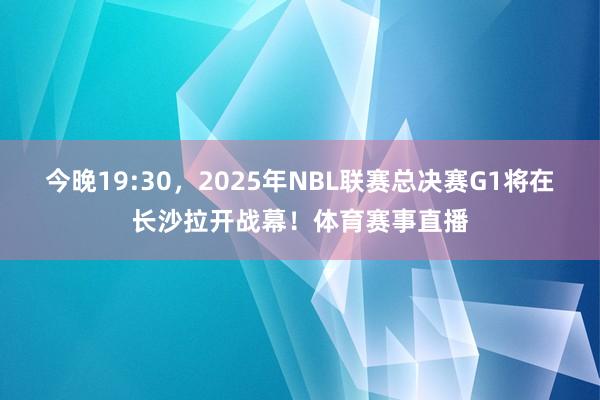 今晚19:30，2025年NBL联赛总决赛G1将在长沙拉开战幕！体育赛事直播
