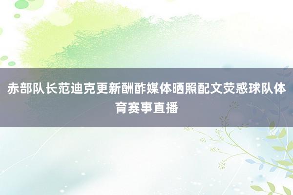 赤部队长范迪克更新酬酢媒体晒照配文荧惑球队体育赛事直播