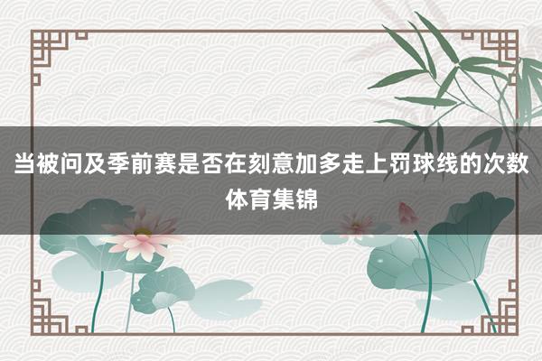 当被问及季前赛是否在刻意加多走上罚球线的次数体育集锦