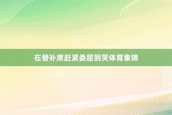 在替补席赶紧委屈到哭体育集锦