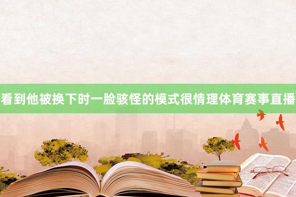 看到他被换下时一脸骇怪的模式很情理体育赛事直播