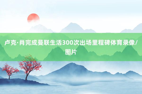 卢克·肖完成曼联生活300次出场里程碑体育录像/图片