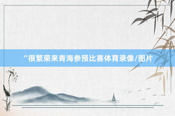 “很繁荣来青海参预比赛体育录像/图片