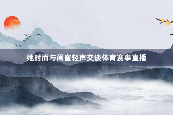 她时而与闺蜜轻声交谈体育赛事直播