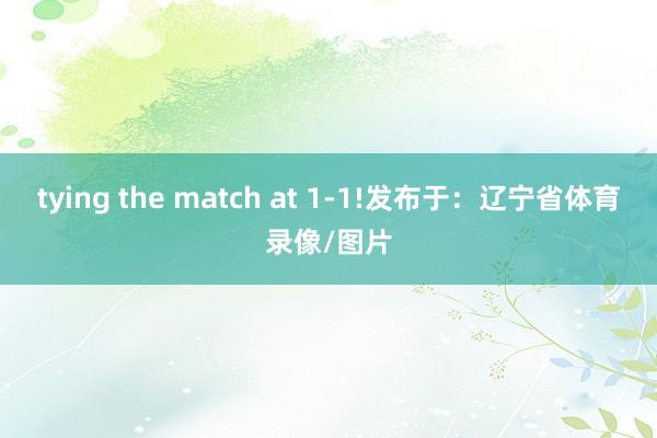 tying the match at 1-1!发布于：辽宁省体育录像/图片