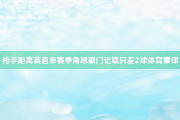 枪手距离英超单赛季角球破门记载只差2球体育集锦