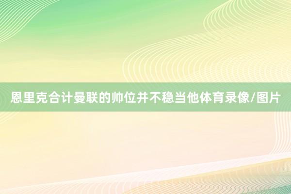 恩里克合计曼联的帅位并不稳当他体育录像/图片