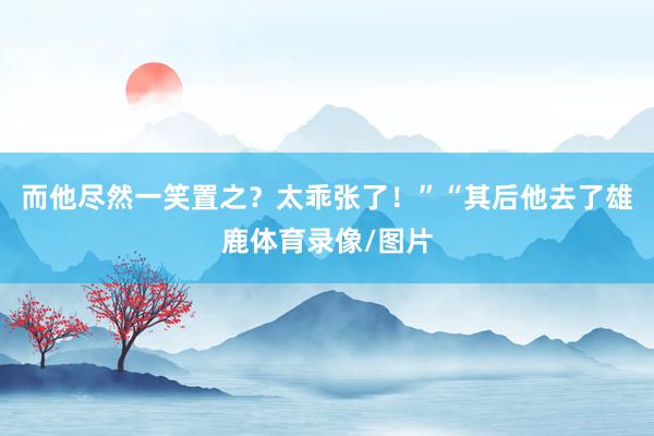 而他尽然一笑置之？太乖张了！”　　“其后他去了雄鹿体育录像/图片