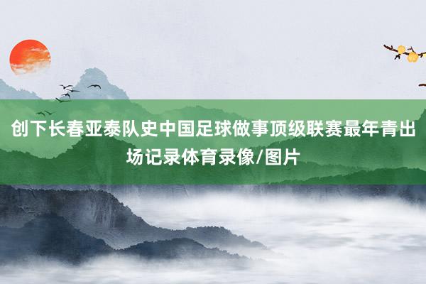 创下长春亚泰队史中国足球做事顶级联赛最年青出场记录体育录像/图片