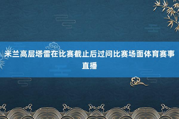 米兰高层塔雷在比赛截止后过问比赛场面体育赛事直播