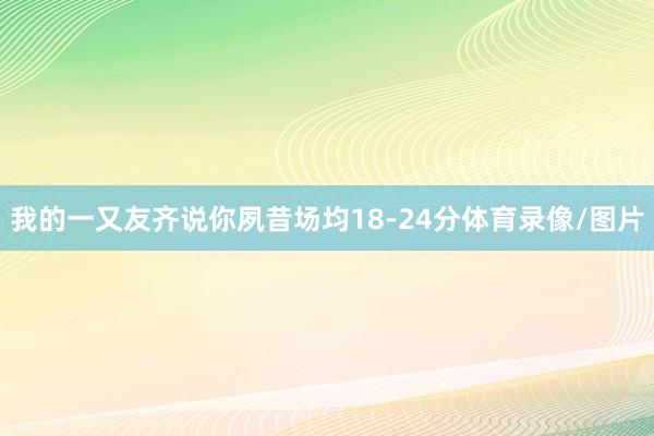 我的一又友齐说你夙昔场均18-24分体育录像/图片