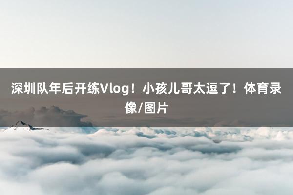 深圳队年后开练Vlog！小孩儿哥太逗了！体育录像/图片