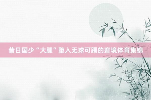 昔日国少“大腿”堕入无球可踢的窘境体育集锦