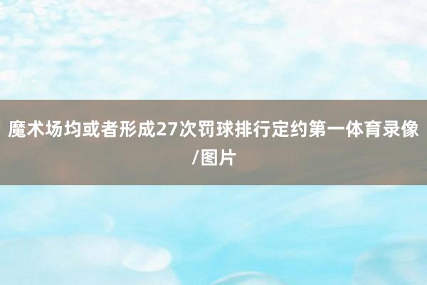 魔术场均或者形成27次罚球排行定约第一体育录像/图片