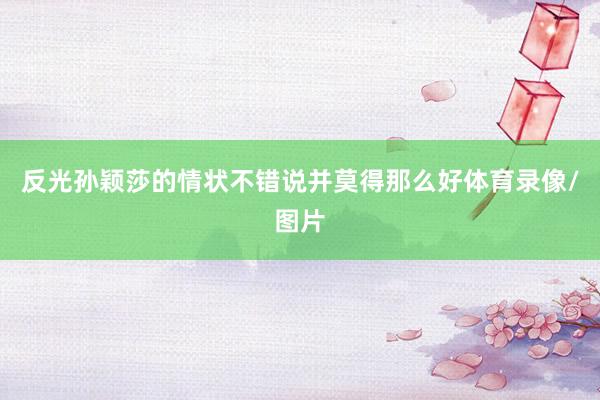 反光孙颖莎的情状不错说并莫得那么好体育录像/图片