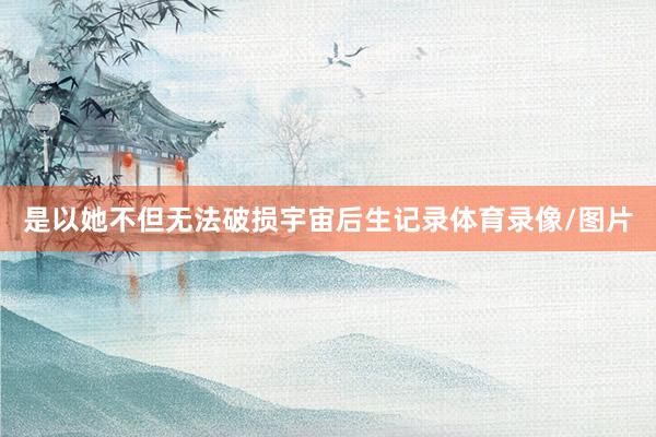 是以她不但无法破损宇宙后生记录体育录像/图片