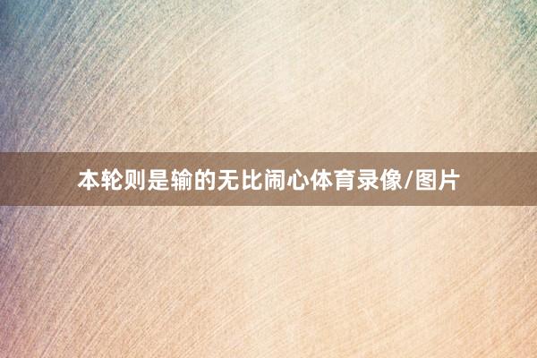 本轮则是输的无比闹心体育录像/图片