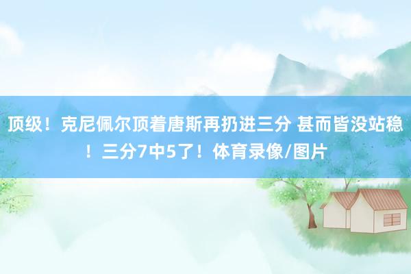 顶级！克尼佩尔顶着唐斯再扔进三分 甚而皆没站稳！三分7中5了！体育录像/图片