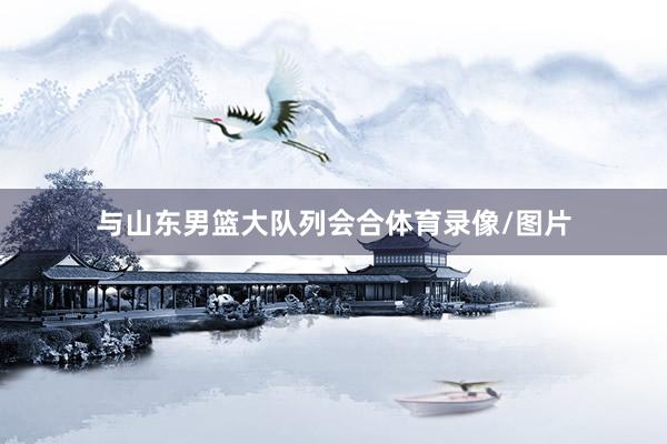 与山东男篮大队列会合体育录像/图片