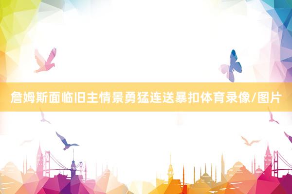 詹姆斯面临旧主情景勇猛连送暴扣体育录像/图片