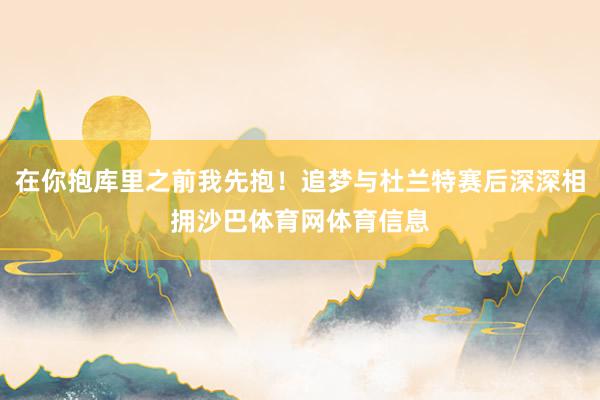 在你抱库里之前我先抱！追梦与杜兰特赛后深深相拥沙巴体育网体育信息
