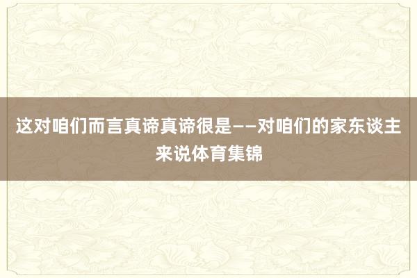 这对咱们而言真谛真谛很是——对咱们的家东谈主来说体育集锦