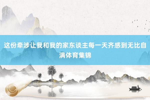这份牵涉让我和我的家东谈主每一天齐感到无比自满体育集锦