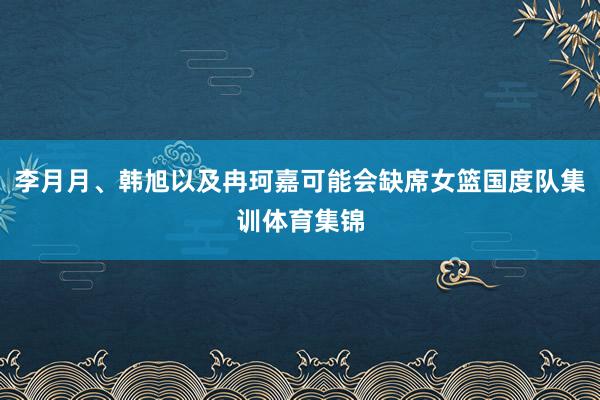 李月月、韩旭以及冉珂嘉可能会缺席女篮国度队集训体育集锦