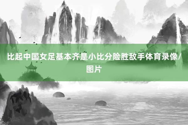 比起中国女足基本齐是小比分险胜敌手体育录像/图片