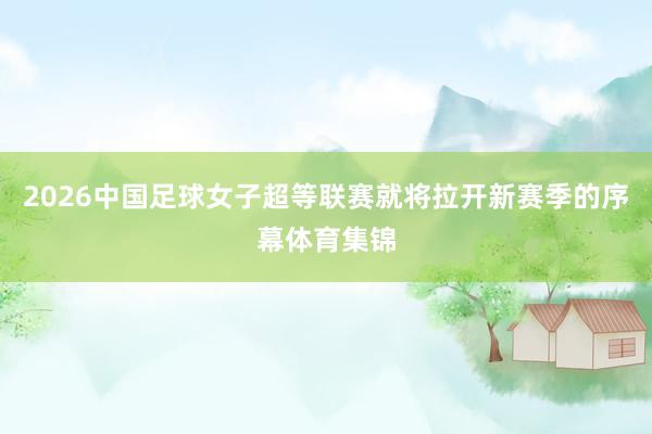 2026中国足球女子超等联赛就将拉开新赛季的序幕体育集锦