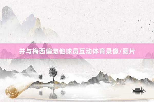 并与梅西偏激他球员互动体育录像/图片