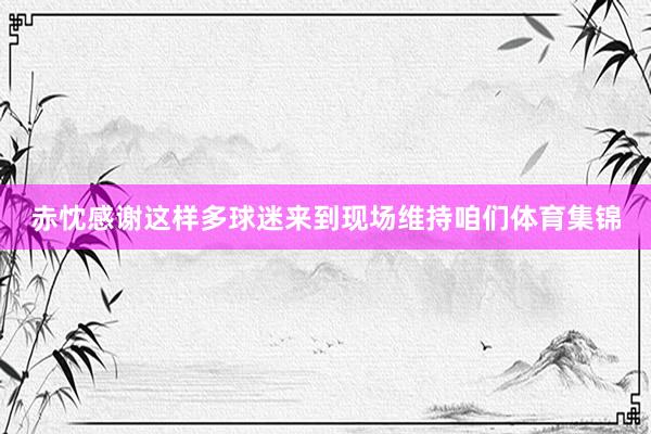 赤忱感谢这样多球迷来到现场维持咱们体育集锦