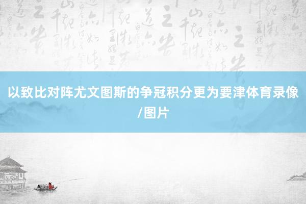 以致比对阵尤文图斯的争冠积分更为要津体育录像/图片
