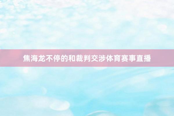 焦海龙不停的和裁判交涉体育赛事直播