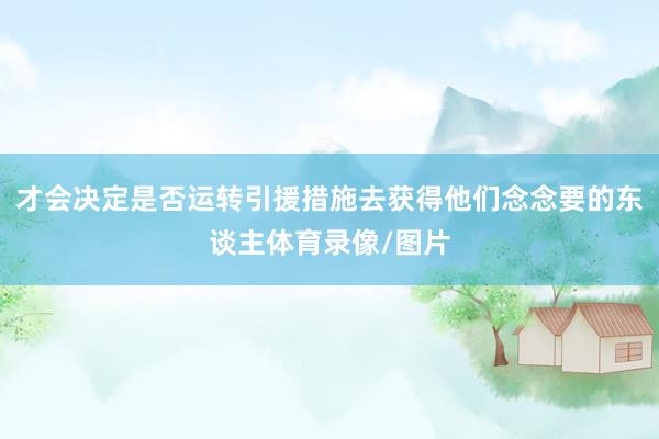 才会决定是否运转引援措施去获得他们念念要的东谈主体育录像/图片