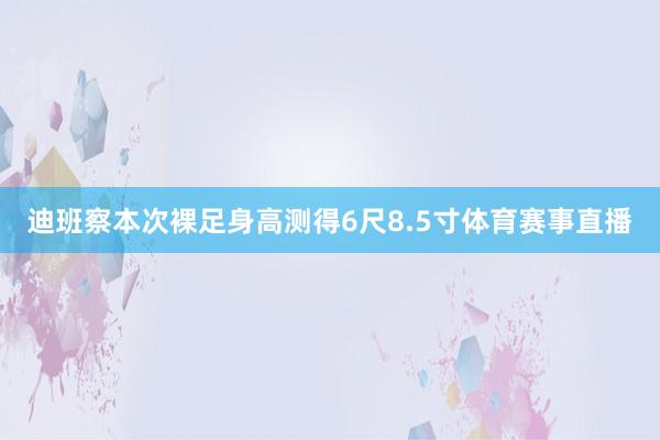 迪班察本次裸足身高测得6尺8.5寸体育赛事直播