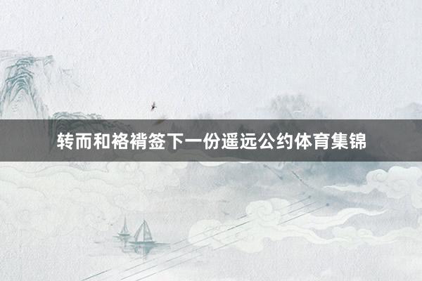 转而和袼褙签下一份遥远公约体育集锦