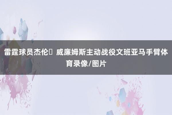 雷霆球员杰伦・威廉姆斯主动战役文班亚马手臂体育录像/图片