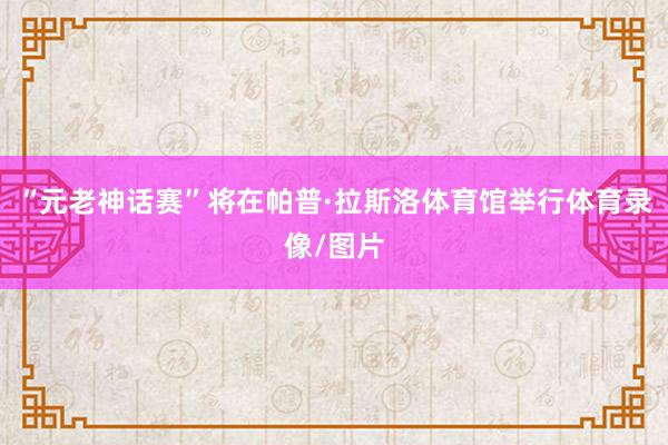 “元老神话赛”将在帕普·拉斯洛体育馆举行体育录像/图片