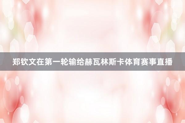 郑钦文在第一轮输给赫瓦林斯卡体育赛事直播