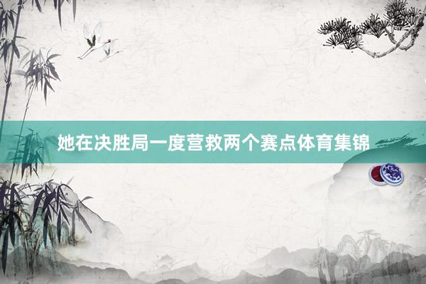 她在决胜局一度营救两个赛点体育集锦
