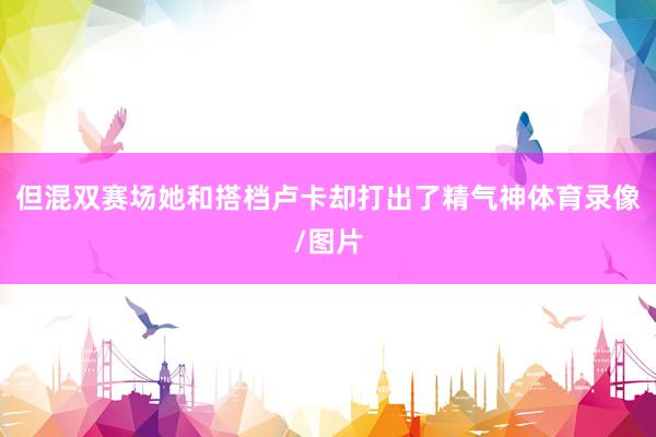 但混双赛场她和搭档卢卡却打出了精气神体育录像/图片