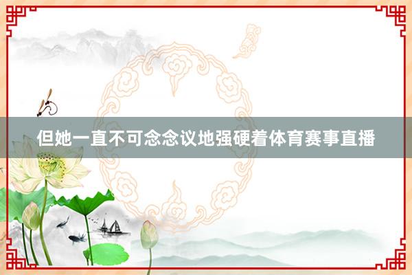但她一直不可念念议地强硬着体育赛事直播