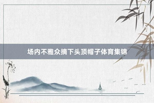场内不雅众摘下头顶帽子体育集锦