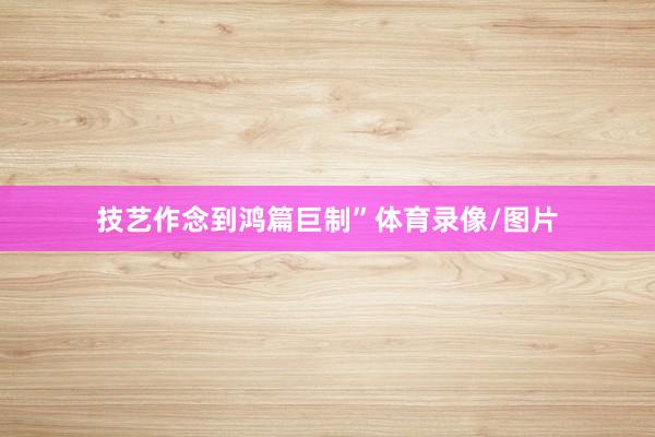 技艺作念到鸿篇巨制”体育录像/图片