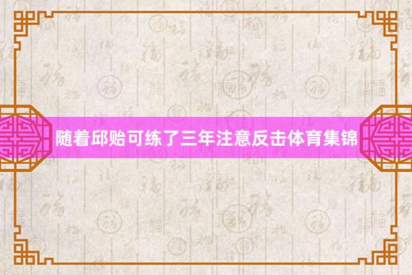 随着邱贻可练了三年注意反击体育集锦