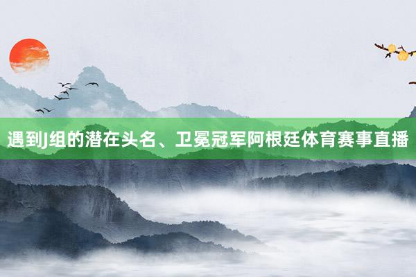遇到J组的潜在头名、卫冕冠军阿根廷体育赛事直播
