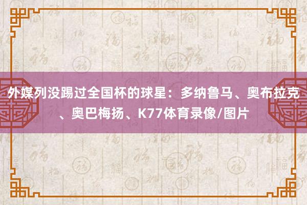 外媒列没踢过全国杯的球星：多纳鲁马、奥布拉克、奥巴梅扬、K77体育录像/图片